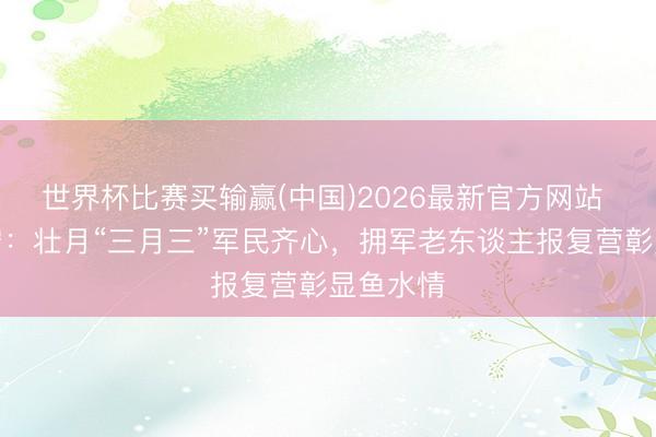 世界杯比赛买输赢(中国)2026最新官方网站 广西南宁:壮月“三月三”军民齐心,拥军老东谈主报复营彰显鱼水情