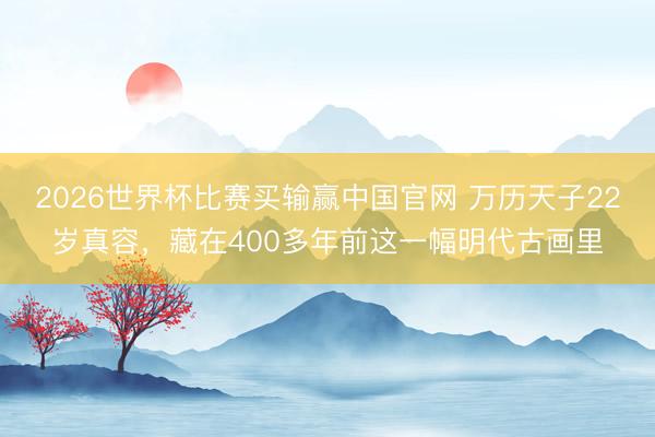 2026世界杯比赛买输赢中国官网 万历天子22岁真容，藏在400多年前这一幅明代古画里