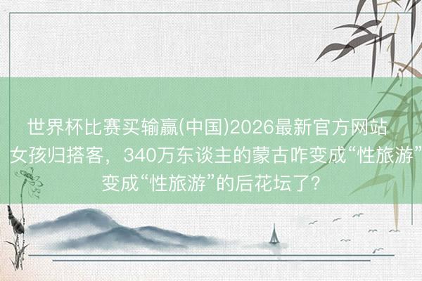 世界杯比赛买输赢(中国)2026最新官方网站 铜矿归外资,女孩归搭客,340万东谈主的蒙古咋变成“性旅游”的后花坛了?