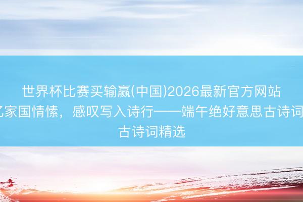 世界杯比赛买输赢(中国)2026最新官方网站 记忆家国情愫,感叹写入诗行——端午绝好意思古诗词精选