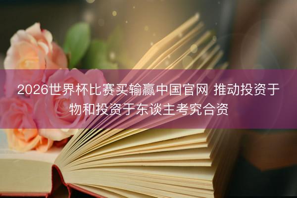 2026世界杯比赛买输赢中国官网 推动投资于物和投资于东谈主考究合资