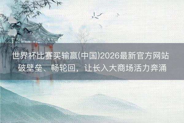 世界杯比赛买输赢(中国)2026最新官方网站 破壁垒、畅轮回,让长入大商场活力奔涌