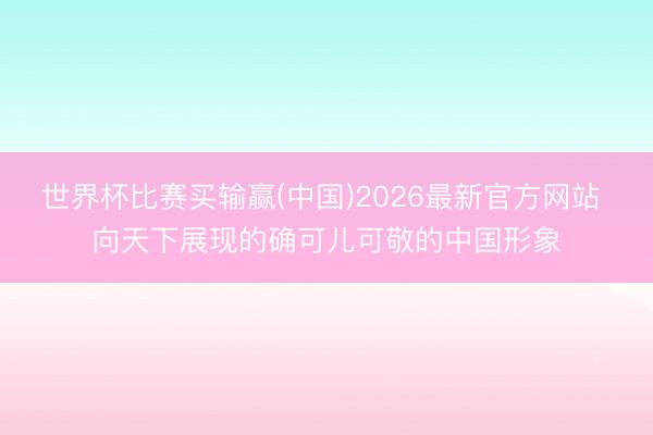 世界杯比赛买输赢(中国)2026最新官方网站 向天下展现的确可儿可敬的中国形象