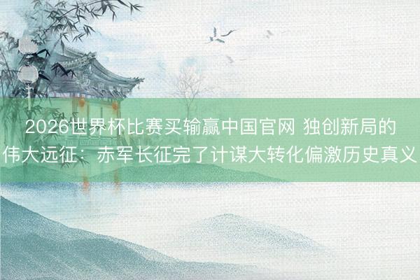2026世界杯比赛买输赢中国官网 独创新局的伟大远征:赤军长征完了计谋大转化偏激历史真义