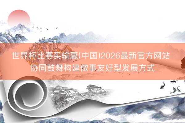 世界杯比赛买输赢(中国)2026最新官方网站 协同鼓舞构建做事友好型发展方式