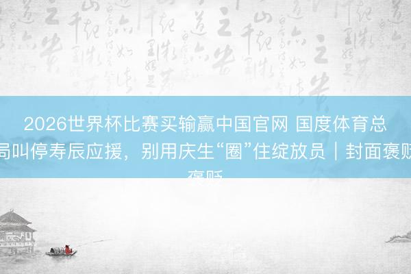 2026世界杯比赛买输赢中国官网 国度体育总局叫停寿辰应援,别用庆生“圈”住绽放员|封面褒贬