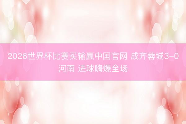 2026世界杯比赛买输赢中国官网 成齐蓉城3-0河南 进球嗨爆全场