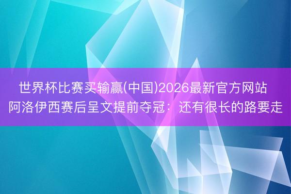 世界杯比赛买输赢(中国)2026最新官方网站 阿洛伊西赛后呈文提前夺冠：还有很长的路要走