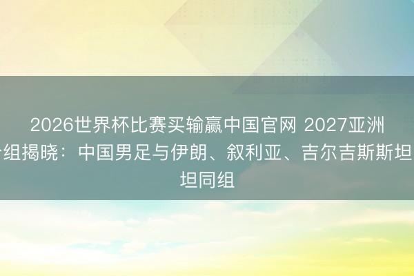 2026世界杯比赛买输赢中国官网 2027亚洲杯分组揭晓:中国男足与伊朗、叙利亚、吉尔吉斯斯坦同组