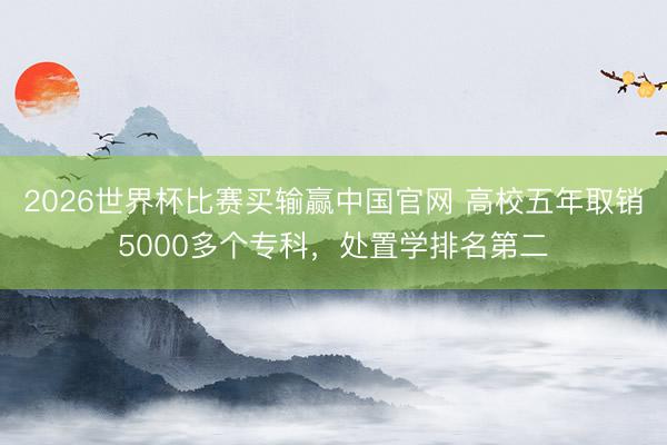 2026世界杯比赛买输赢中国官网 高校五年取销5000多个专科,处置学排名第二