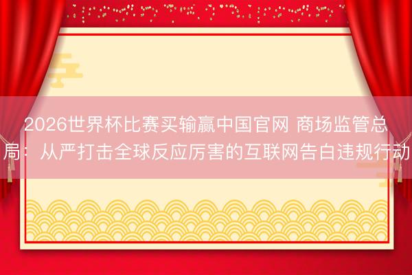 2026世界杯比赛买输赢中国官网 商场监管总局:从严打击全球反应厉害的互联网告白违规行动