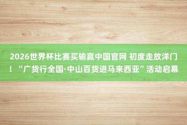 2026世界杯比赛买输赢中国官网 初度走放洋门！“广货行全国·中山百货进马来西亚”活动启幕