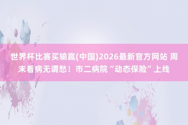 世界杯比赛买输赢(中国)2026最新官方网站 周末看病无谓愁!市二病院“动态保险”上线