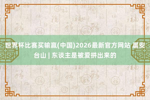 世界杯比赛买输赢(中国)2026最新官方网站 晨安台山 | 东谈主是被爱拼出来的