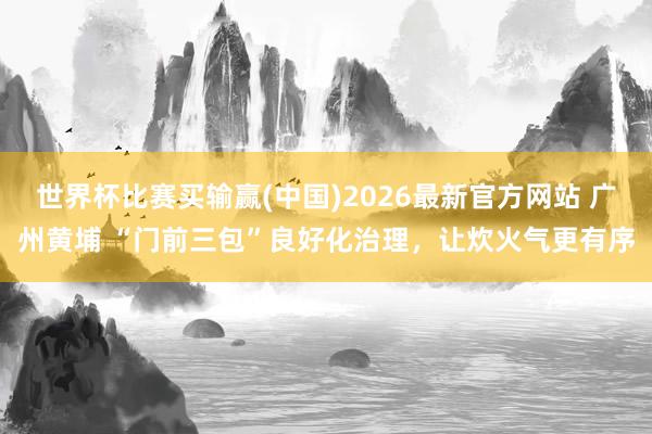 世界杯比赛买输赢(中国)2026最新官方网站 广州黄埔 “门前三包”良好化治理,让炊火气更有序