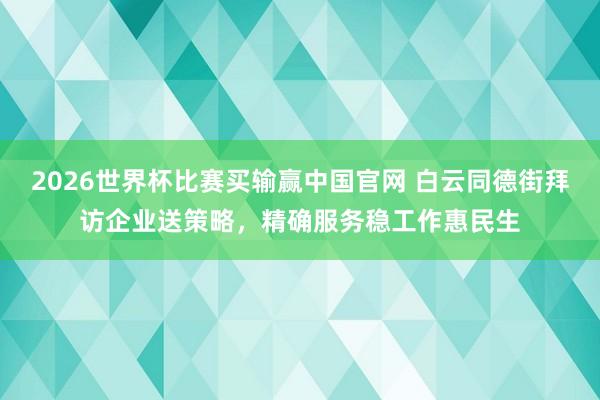 2026世界杯比赛买输赢中国官网 白云同德街拜访企业送策略,精确服务稳工作惠民生