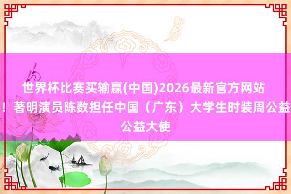 世界杯比赛买输赢(中国)2026最新官方网站 官宣!著明演员陈数担任中国(广东)大学生时装周公益大使