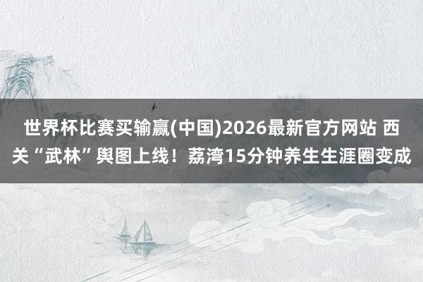 世界杯比赛买输赢(中国)2026最新官方网站 西关“武林”舆图上线！荔湾15分钟养生生涯圈变成
