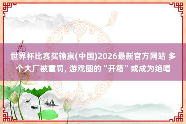 世界杯比赛买输赢(中国)2026最新官方网站 多个大厂被重罚, 游戏圈的“开箱”或成为绝唱