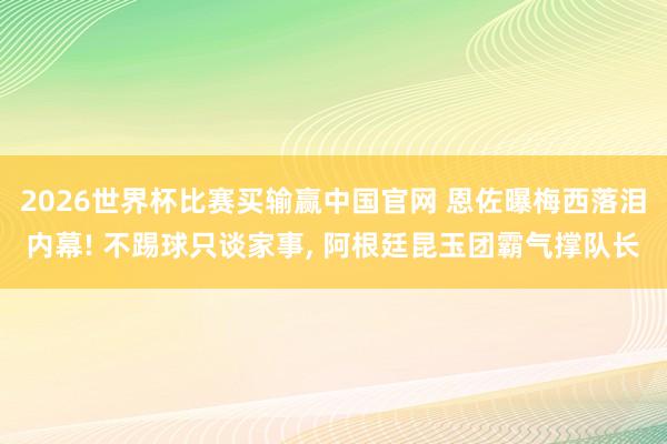 2026世界杯比赛买输赢中国官网 恩佐曝梅西落泪内幕! 不踢球只谈家事, 阿根廷昆玉团霸气撑队长