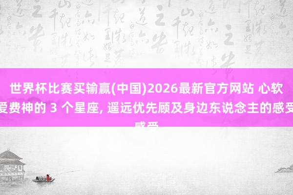 世界杯比赛买输赢(中国)2026最新官方网站 心软爱费神的 3 个星座, 遥远优先顾及身边东说念主的感受