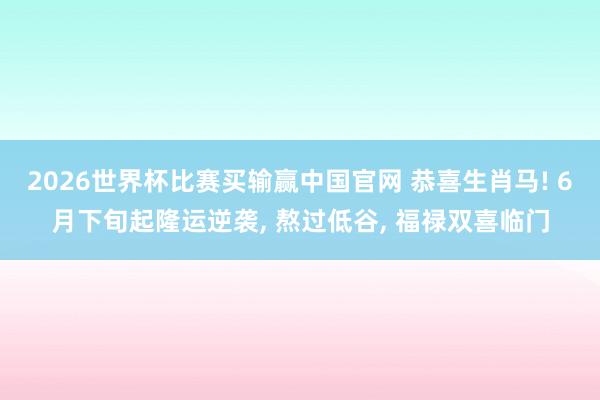 2026世界杯比赛买输赢中国官网 恭喜生肖马! 6月下旬起隆运逆袭, 熬过低谷, 福禄双喜临门