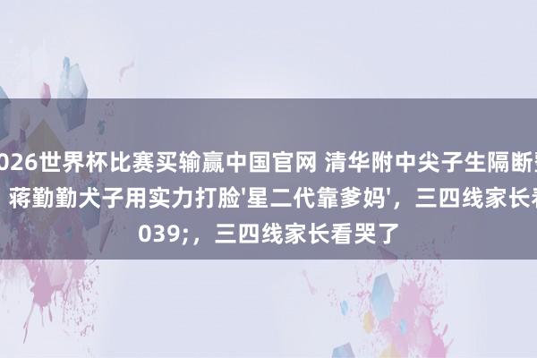 2026世界杯比赛买输赢中国官网 清华附中尖子生隔断整容脸!蒋勤勤犬子用实力打脸'星二代靠爹妈',三四线家长看哭了